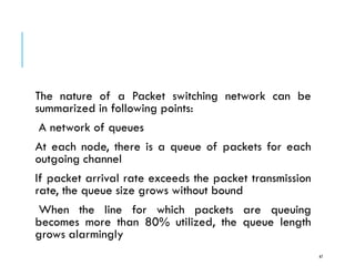 CONGESTION CONTROL
The nature of a Packet switching network can be
summarized in following points:
A network of queues
At each node, there is a queue of packets for each
outgoing channel
If packet arrival rate exceeds the packet transmission
rate, the queue size grows without bound
When the line for which packets are queuing
becomes more than 80% utilized, the queue length
grows alarmingly
67
 