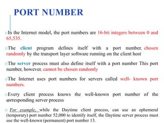 PORT NUMBER
oIn the Internet model, the port numbers are 16-bit integers between 0 and
65,535.
oThe client program defines itself with a port number, chosen
randomly by the transport layer software running on the client host
oThe server process must also define itself with a port number This port
number, however, cannot be chosen randomly
oThe Internet uses port numbers for servers called well- known port
numbers.
oEvery client process knows the well-known port number of the
corresponding server process
o For example, while the Daytime client process, can use an ephemeral
(temporary) port number 52,000 to identify itself, the Daytime server process must
use the well-known (permanent) port number 13.
 