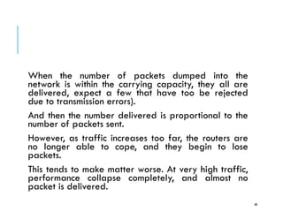 CONGESTION CONTROL
When the number of packets dumped into the
network is within the carrying capacity, they all are
delivered, expect a few that have too be rejected
due to transmission errors).
And then the number delivered is proportional to the
number of packets sent.
However, as traffic increases too far, the routers are
no longer able to cope, and they begin to lose
packets.
This tends to make matter worse. At very high traffic,
performance collapse completely, and almost no
packet is delivered.
68
 
