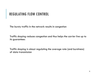 REGULATING FLOW CONTROL
The bursty traffic in the network results in congestion
Traffic shaping reduces congestion and thus helps the carrier live up to
its guarantees
Traffic shaping is about regulating the average rate (and burstiness)
of data transmission
70
 