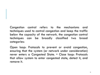 Congestion control refers to the mechanisms and
techniques used to control congestion and keep the traffic
below the capacity of the network. the congestion control
techniques can be broadly classified two broad
categories:
Open loop: Protocols to prevent or avoid congestion,
ensuring that the system (or network under consideration)
never enters a Congested State. • Close loop: Protocols
that allow system to enter congested state, detect it, and
remove it.
71
 