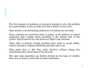 The first category of solutions or protocols attempt to solve the problem
by a good design, at first, to make sure that it doesn’t occur at all.
Once system is up and running midcourse corrections are not made.
These solutions are somewhat static in nature, as the policies to control
congestion don’t change much according to the current state of the
system. Such Protocols are also known as Open Loop solutions.
These rules or policies include deciding upon when to accept traffic,
when to discard it, making scheduling decisions and so on.
Main point here is that they make decision without taking into
consideration the current state of the network.
The open loop algorithms are further divided on the basis of whether
these acts on source versus that act upon destination.
72
 