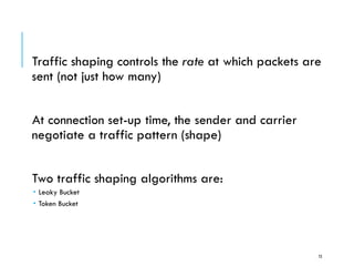Traffic Shaping
Traffic shaping controls the rate at which packets are
sent (not just how many)
At connection set-up time, the sender and carrier
negotiate a traffic pattern (shape)
Two traffic shaping algorithms are:
 Leaky Bucket
 Token Bucket
73
 