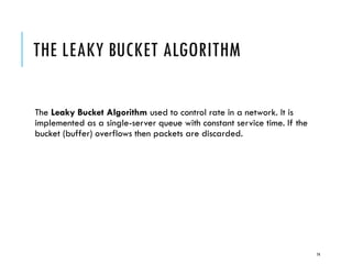 THE LEAKY BUCKET ALGORITHM
The Leaky Bucket Algorithm used to control rate in a network. It is
implemented as a single-server queue with constant service time. If the
bucket (buffer) overflows then packets are discarded.
74
 