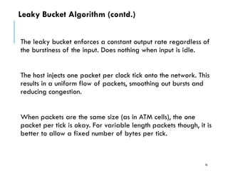 Leaky Bucket Algorithm (contd.)
The leaky bucket enforces a constant output rate regardless of
the burstiness of the input. Does nothing when input is idle.
The host injects one packet per clock tick onto the network. This
results in a uniform flow of packets, smoothing out bursts and
reducing congestion.
When packets are the same size (as in ATM cells), the one
packet per tick is okay. For variable length packets though, it is
better to allow a fixed number of bytes per tick.
76
 