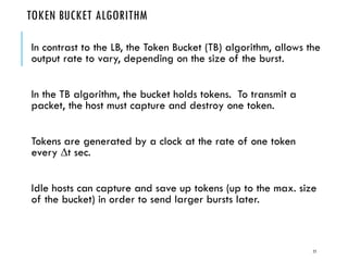 TOKEN BUCKET ALGORITHM
In contrast to the LB, the Token Bucket (TB) algorithm, allows the
output rate to vary, depending on the size of the burst.
In the TB algorithm, the bucket holds tokens. To transmit a
packet, the host must capture and destroy one token.
Tokens are generated by a clock at the rate of one token
every t sec.
Idle hosts can capture and save up tokens (up to the max. size
of the bucket) in order to send larger bursts later.
77
 