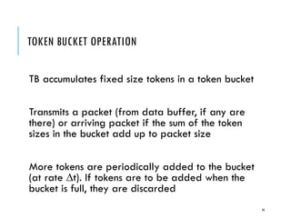 TOKEN BUCKET OPERATION
TB accumulates fixed size tokens in a token bucket
Transmits a packet (from data buffer, if any are
there) or arriving packet if the sum of the token
sizes in the bucket add up to packet size
More tokens are periodically added to the bucket
(at rate t). If tokens are to be added when the
bucket is full, they are discarded
79
 