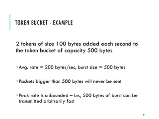 TOKEN BUCKET - EXAMPLE
2 tokens of size 100 bytes added each second to
the token bucket of capacity 500 bytes
 Avg. rate = 200 bytes/sec, burst size = 500 bytes
 Packets bigger than 500 bytes will never be sent
 Peak rate is unbounded – i.e., 500 bytes of burst can be
transmitted arbitrarily fast
81
 
