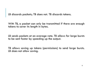 Leaky Bucket vs Token Bucket
LB discards packets; TB does not. TB discards tokens.
With TB, a packet can only be transmitted if there are enough
tokens to cover its length in bytes.
LB sends packets at an average rate. TB allows for large bursts
to be sent faster by speeding up the output.
TB allows saving up tokens (permissions) to send large bursts.
LB does not allow saving.
82
 