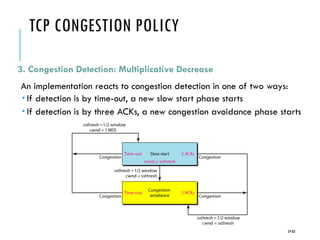 TCP CONGESTION POLICY
3. Congestion Detection: Multiplicative Decrease
An implementation reacts to congestion detection in one of two ways:
 If detection is by time-out, a new slow start phase starts
 If detection is by three ACKs, a new congestion avoidance phase starts
24-83
 