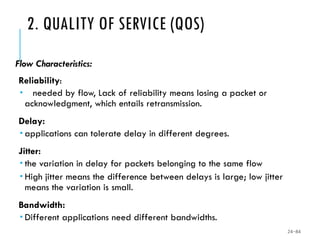 2. QUALITY OF SERVICE (QOS)
Flow Characteristics:
Reliability:
 needed by flow, Lack of reliability means losing a packet or
acknowledgment, which entails retransmission.
Delay:
 applications can tolerate delay in different degrees.
Jitter:
 the variation in delay for packets belonging to the same flow
 High jitter means the difference between delays is large; low jitter
means the variation is small.
Bandwidth:
 Different applications need different bandwidths.
24-84
 