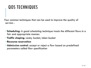 QOS TECHNIQUES
Four common techniques that can be used to improve the quality of
service :
 Scheduling: A good scheduling technique treats the different flows in a
fair and appropriate manner.
 Traffic shaping: Leaky bucket, token bucket
 Resource reservation
 Admission control: accept or reject a flow based on predefined
parameters called flow specification
24-85
 