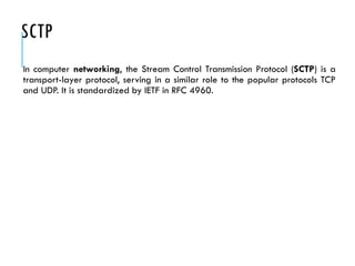 SCTP
In computer networking, the Stream Control Transmission Protocol (SCTP) is a
transport-layer protocol, serving in a similar role to the popular protocols TCP
and UDP. It is standardized by IETF in RFC 4960.
 