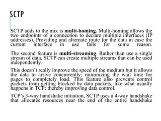 SCTP
SCTP adds to the mix is multi-homing. Multi-homing allows the
two endpoints of a connection to declare multiple interfaces (IP
addresses). Providing and alternate route for the data in case the
current interface in use fails for some reason.
The second feature is multi-streaming. Rather than use a single
stream of data, SCTP can create multiple streams that can be used
independently.
This doesn’t really improve the speed of the medium but it allows
the data to arrive concurrently; minimizing the wait time for
pages to completely load. This feature also prevents control
packets from getting blocked by data packets, like what usually
happens in TCP; thereby improving data control.
TCP’s 3-way handshake initiation, SCTP uses a 4-way handshake
that allocates resources near the end of the entire handshake
 