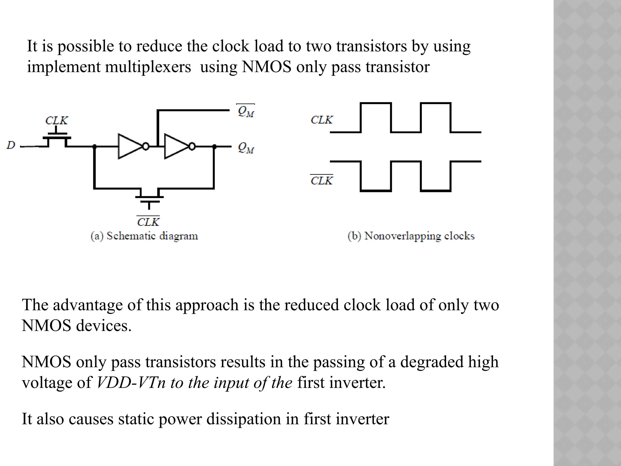 It is possible to reduce the clock load to two transistors by using
implement multiplexers using NMOS only pass transistor
The advantage of this approach is the reduced clock load of only two
NMOS devices.
NMOS only pass transistors results in the passing of a degraded high
voltage of VDD-VTn to the input of the first inverter.
It also causes static power dissipation in first inverter
 