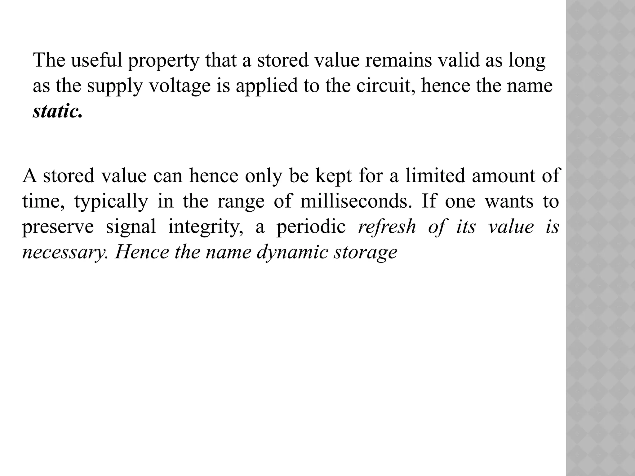 The useful property that a stored value remains valid as long
as the supply voltage is applied to the circuit, hence the name
static.
A stored value can hence only be kept for a limited amount of
time, typically in the range of milliseconds. If one wants to
preserve signal integrity, a periodic refresh of its value is
necessary. Hence the name dynamic storage
 