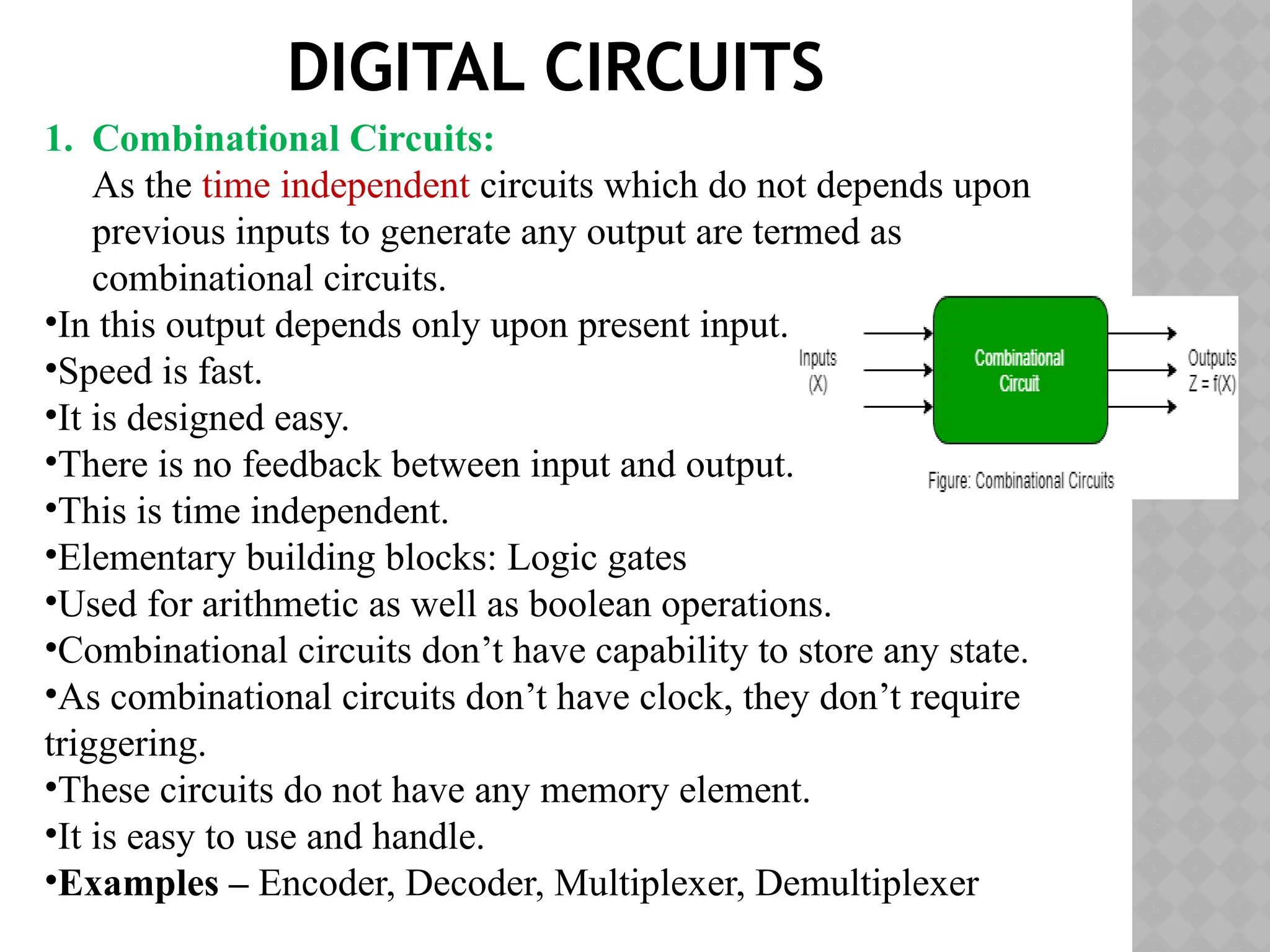DIGITAL CIRCUITS
1. Combinational Circuits:
As the time independent circuits which do not depends upon
previous inputs to generate any output are termed as
combinational circuits.
•In this output depends only upon present input.
•Speed is fast.
•It is designed easy.
•There is no feedback between input and output.
•This is time independent.
•Elementary building blocks: Logic gates
•Used for arithmetic as well as boolean operations.
•Combinational circuits don’t have capability to store any state.
•As combinational circuits don’t have clock, they don’t require
triggering.
•These circuits do not have any memory element.
•It is easy to use and handle.
•Examples – Encoder, Decoder, Multiplexer, Demultiplexer
 
