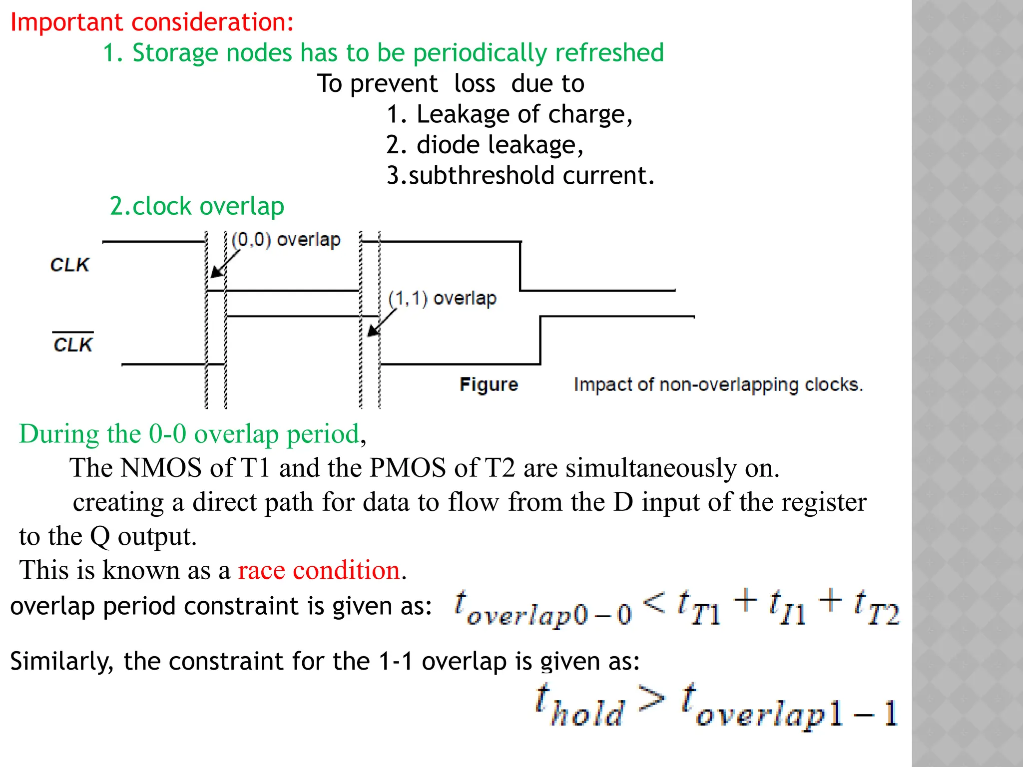 Important consideration:
1. Storage nodes has to be periodically refreshed
To prevent loss due to
1. Leakage of charge,
2. diode leakage,
3.subthreshold current.
2.clock overlap
During the 0-0 overlap period,
The NMOS of T1 and the PMOS of T2 are simultaneously on.
creating a direct path for data to flow from the D input of the register
to the Q output.
This is known as a race condition.
overlap period constraint is given as:
Similarly, the constraint for the 1-1 overlap is given as:
 