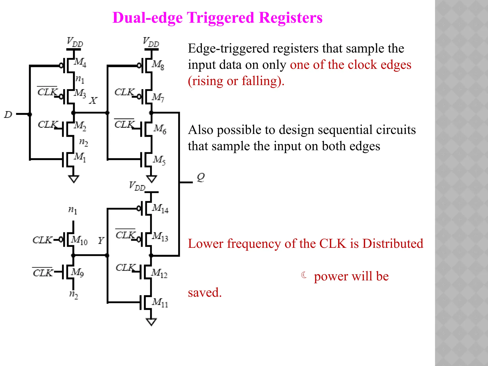 Dual-edge Triggered Registers
Edge-triggered registers that sample the
input data on only one of the clock edges
(rising or falling).
Also possible to design sequential circuits
that sample the input on both edges
Lower frequency of the CLK is Distributed
 power will be
saved.
 