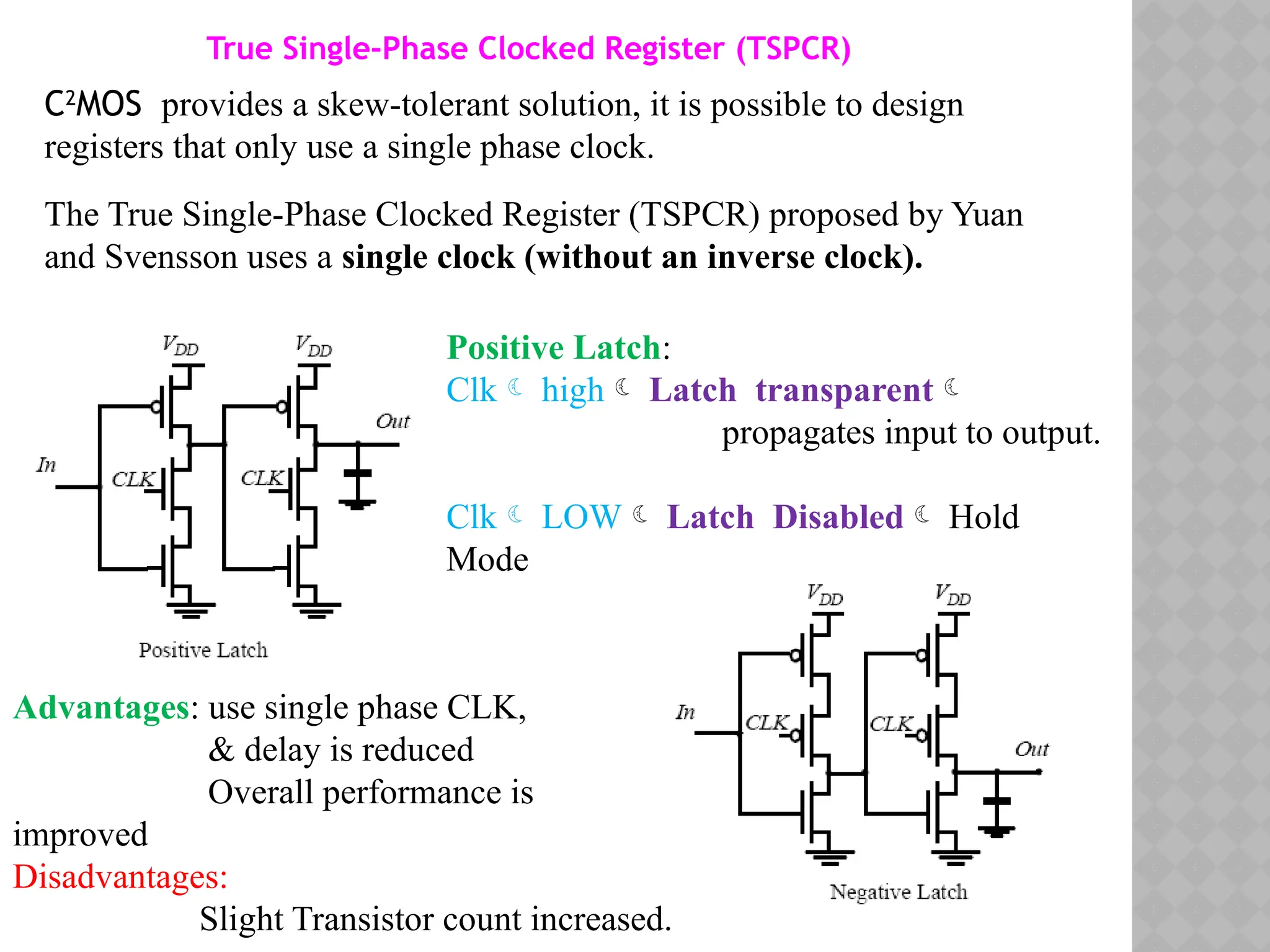 C2
MOS provides a skew-tolerant solution, it is possible to design
registers that only use a single phase clock.
The True Single-Phase Clocked Register (TSPCR) proposed by Yuan
and Svensson uses a single clock (without an inverse clock).
True Single-Phase Clocked Register (TSPCR)
Positive Latch:
Clk high Latch transparent
propagates input to output.
Clk LOW Latch Disabled Hold
Mode
Advantages: use single phase CLK,
& delay is reduced
Overall performance is
improved
Disadvantages:
Slight Transistor count increased.
 