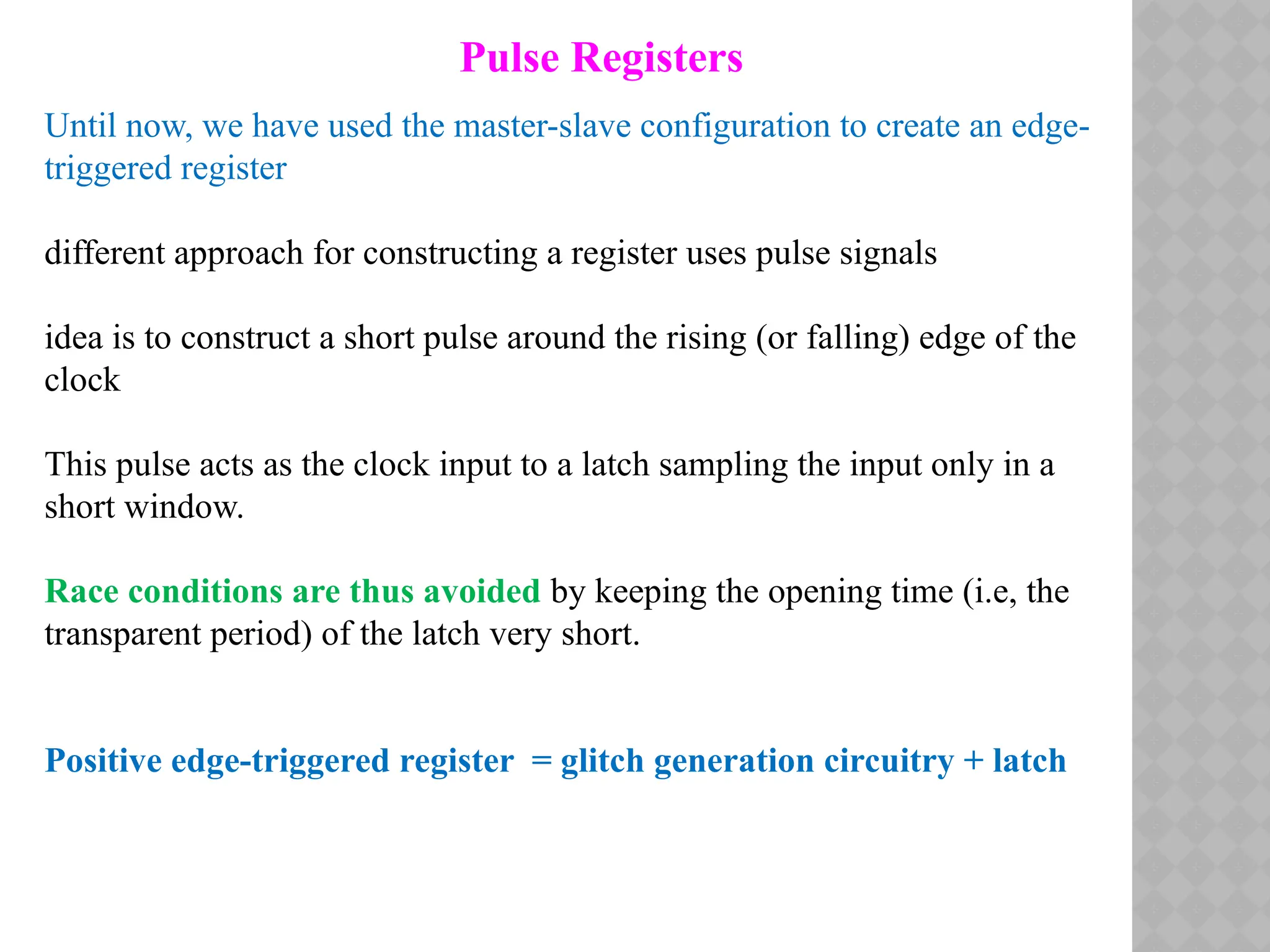 Pulse Registers
Until now, we have used the master-slave configuration to create an edge-
triggered register
different approach for constructing a register uses pulse signals
idea is to construct a short pulse around the rising (or falling) edge of the
clock
This pulse acts as the clock input to a latch sampling the input only in a
short window.
Race conditions are thus avoided by keeping the opening time (i.e, the
transparent period) of the latch very short.
Positive edge-triggered register = glitch generation circuitry + latch
 
