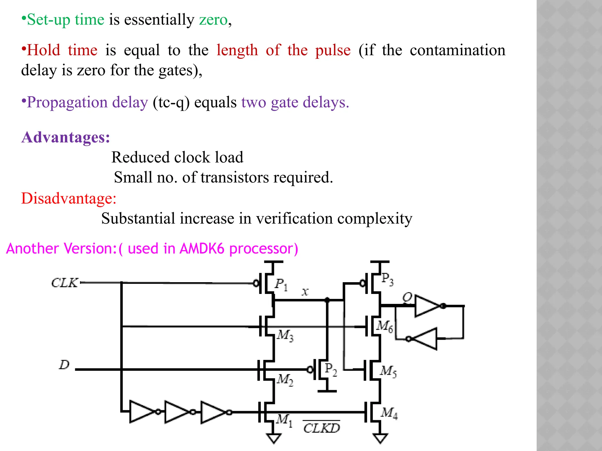 •Set-up time is essentially zero,
•Hold time is equal to the length of the pulse (if the contamination
delay is zero for the gates),
•Propagation delay (tc-q) equals two gate delays.
Advantages:
Reduced clock load
Small no. of transistors required.
Disadvantage:
Substantial increase in verification complexity
Another Version:( used in AMDK6 processor)
 