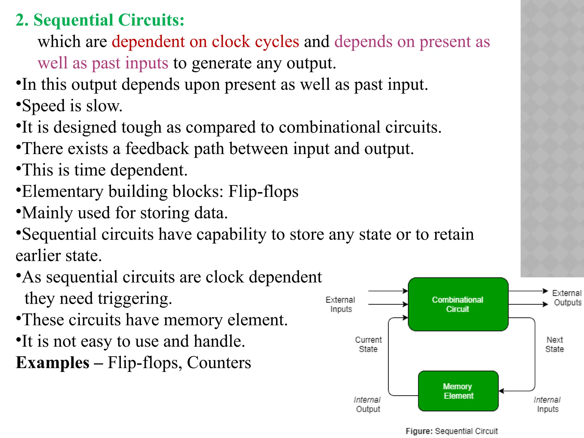 2. Sequential Circuits:
which are dependent on clock cycles and depends on present as
well as past inputs to generate any output.
•In this output depends upon present as well as past input.
•Speed is slow.
•It is designed tough as compared to combinational circuits.
•There exists a feedback path between input and output.
•This is time dependent.
•Elementary building blocks: Flip-flops
•Mainly used for storing data.
•Sequential circuits have capability to store any state or to retain
earlier state.
•As sequential circuits are clock dependent
they need triggering.
•These circuits have memory element.
•It is not easy to use and handle.
Examples – Flip-flops, Counters
 