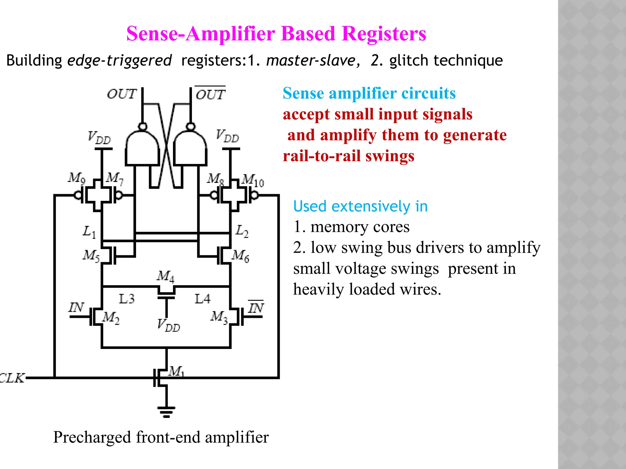 Sense-Amplifier Based Registers
Building edge-triggered registers:1. master-slave, 2. glitch technique
Sense amplifier circuits
accept small input signals
and amplify them to generate
rail-to-rail swings
Used extensively in
1. memory cores
2. low swing bus drivers to amplify
small voltage swings present in
heavily loaded wires.
Precharged front-end amplifier
 