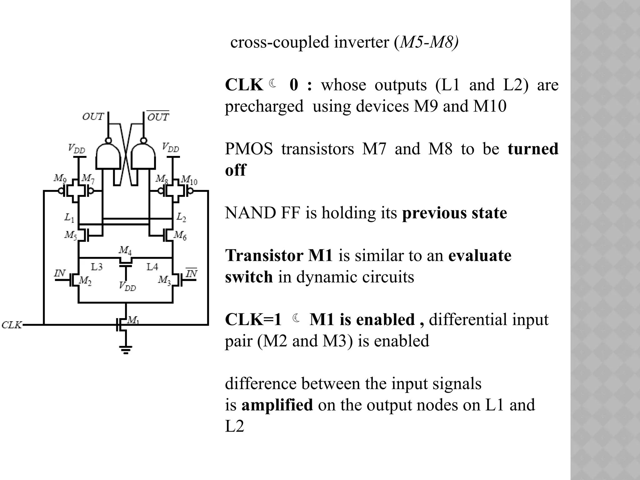 cross-coupled inverter (M5-M8)
CLK 0 : whose outputs (L1 and L2) are
precharged using devices M9 and M10
PMOS transistors M7 and M8 to be turned
off
NAND FF is holding its previous state
Transistor M1 is similar to an evaluate
switch in dynamic circuits
CLK=1  M1 is enabled , differential input
pair (M2 and M3) is enabled
difference between the input signals
is amplified on the output nodes on L1 and
L2
 
