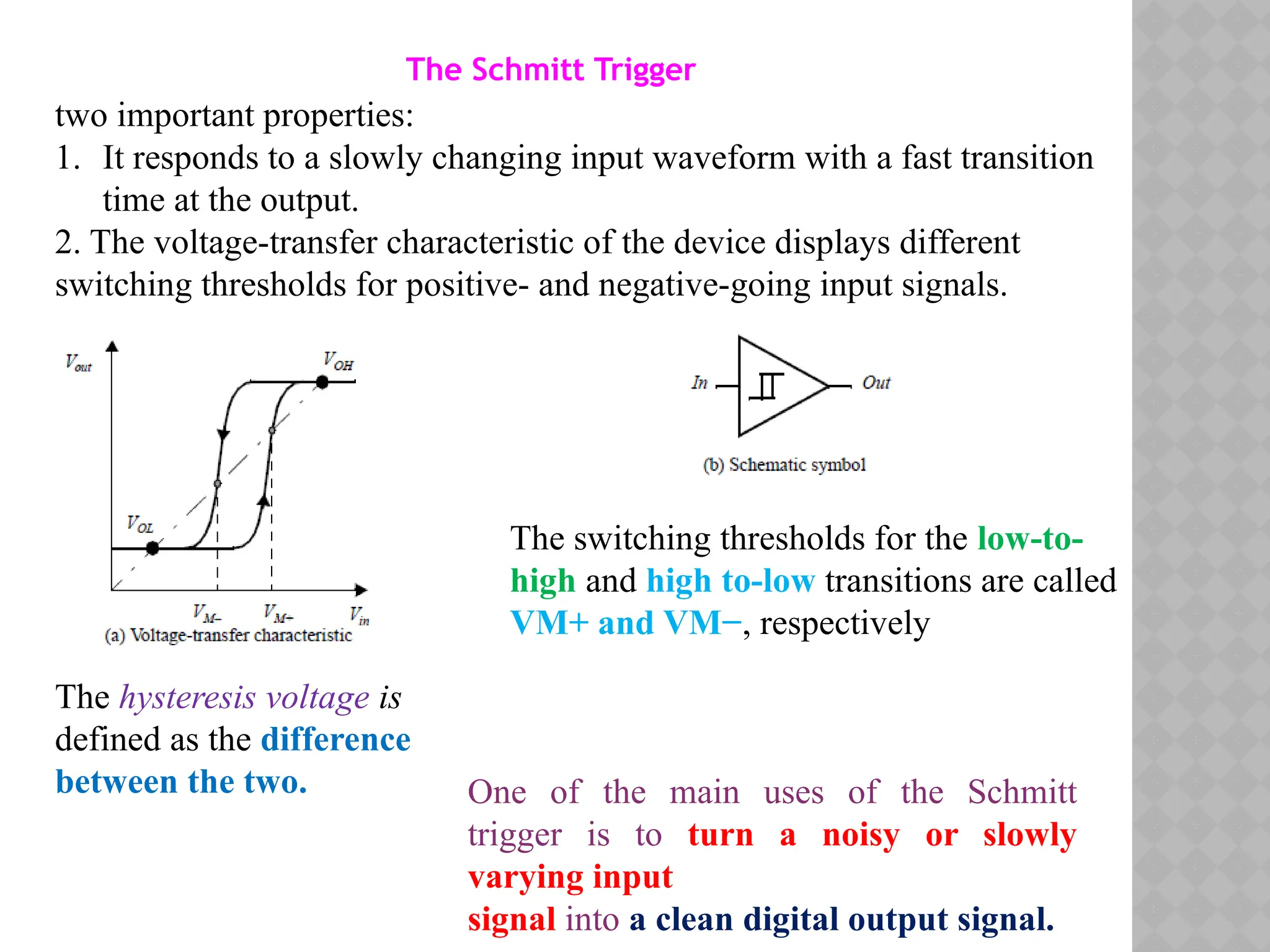 The Schmitt Trigger
two important properties:
1. It responds to a slowly changing input waveform with a fast transition
time at the output.
2. The voltage-transfer characteristic of the device displays different
switching thresholds for positive- and negative-going input signals.
The switching thresholds for the low-to-
high and high to-low transitions are called
VM+ and VM−, respectively
The hysteresis voltage is
defined as the difference
between the two. One of the main uses of the Schmitt
trigger is to turn a noisy or slowly
varying input
signal into a clean digital output signal.
 