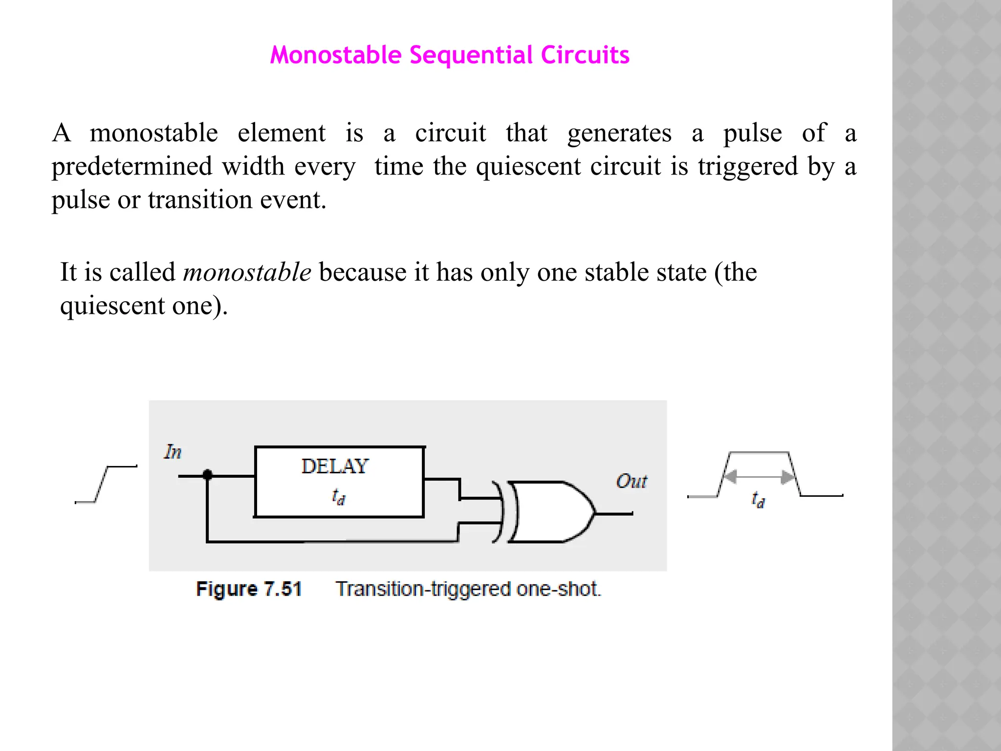 Monostable Sequential Circuits
A monostable element is a circuit that generates a pulse of a
predetermined width every time the quiescent circuit is triggered by a
pulse or transition event.
It is called monostable because it has only one stable state (the
quiescent one).
 