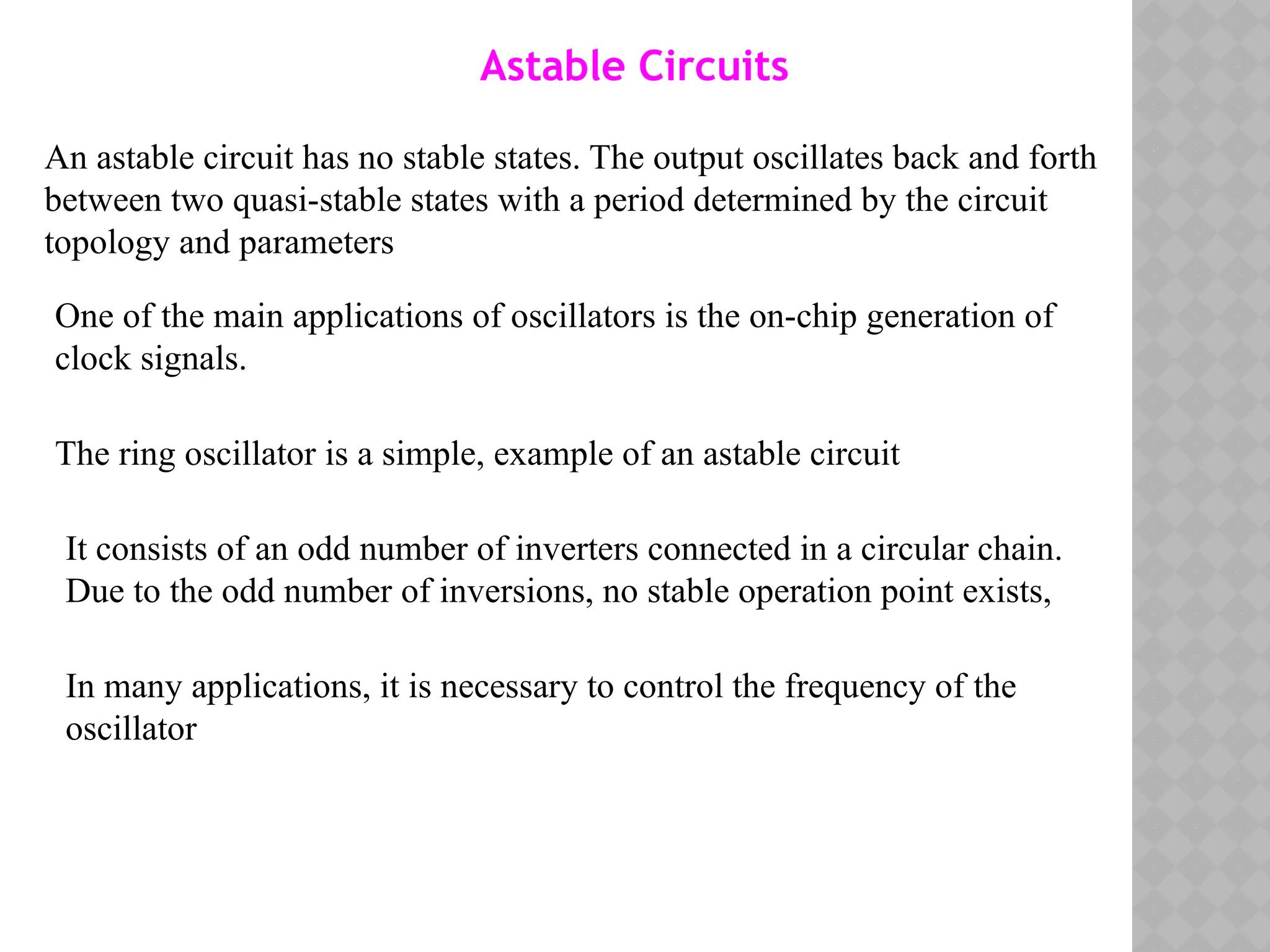 An astable circuit has no stable states. The output oscillates back and forth
between two quasi-stable states with a period determined by the circuit
topology and parameters
Astable Circuits
One of the main applications of oscillators is the on-chip generation of
clock signals.
The ring oscillator is a simple, example of an astable circuit
It consists of an odd number of inverters connected in a circular chain.
Due to the odd number of inversions, no stable operation point exists,
In many applications, it is necessary to control the frequency of the
oscillator
 