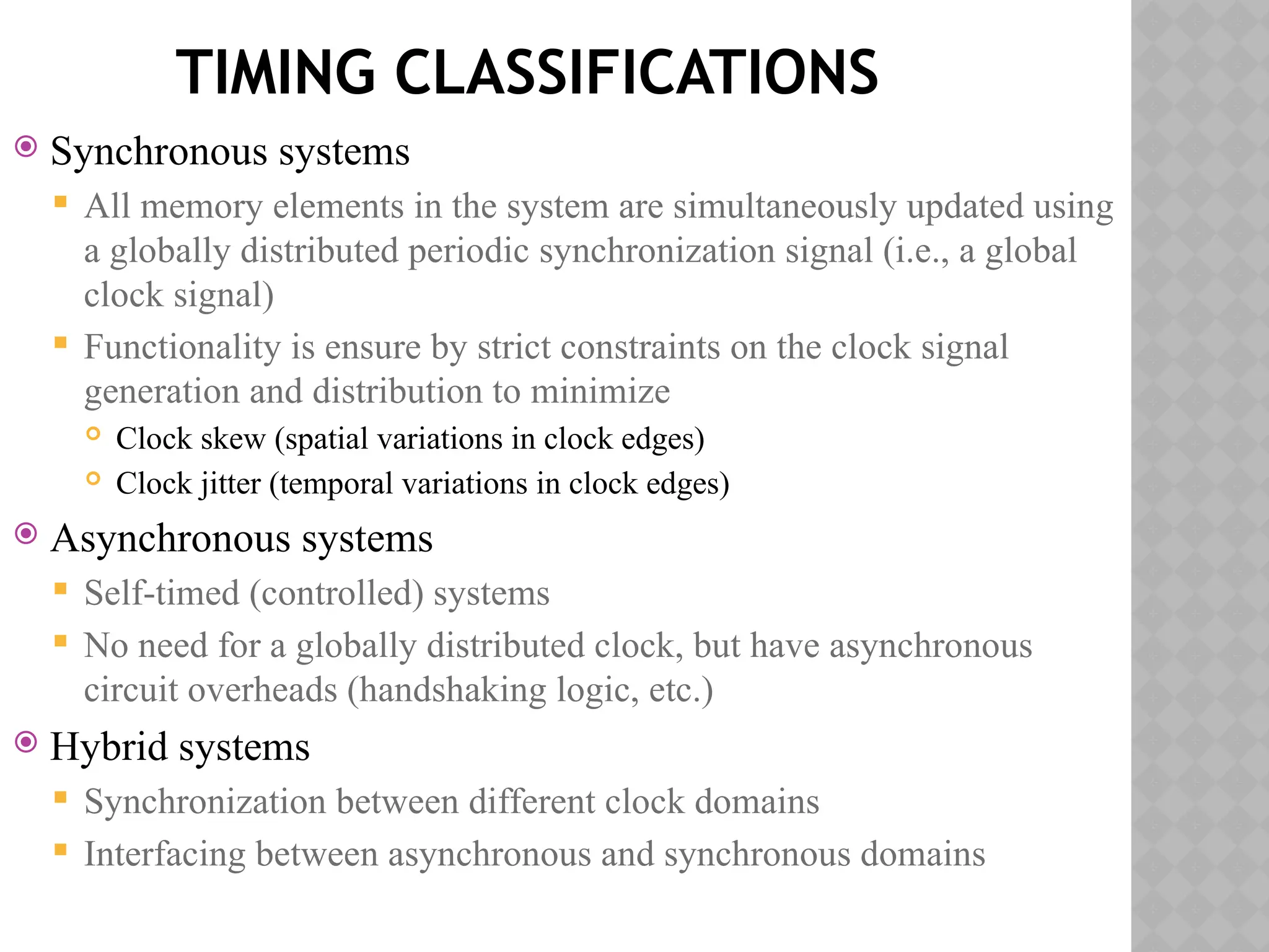 TIMING CLASSIFICATIONS
 Synchronous systems
 All memory elements in the system are simultaneously updated using
a globally distributed periodic synchronization signal (i.e., a global
clock signal)
 Functionality is ensure by strict constraints on the clock signal
generation and distribution to minimize
 Clock skew (spatial variations in clock edges)
 Clock jitter (temporal variations in clock edges)
 Asynchronous systems
 Self-timed (controlled) systems
 No need for a globally distributed clock, but have asynchronous
circuit overheads (handshaking logic, etc.)
 Hybrid systems
 Synchronization between different clock domains
 Interfacing between asynchronous and synchronous domains
 