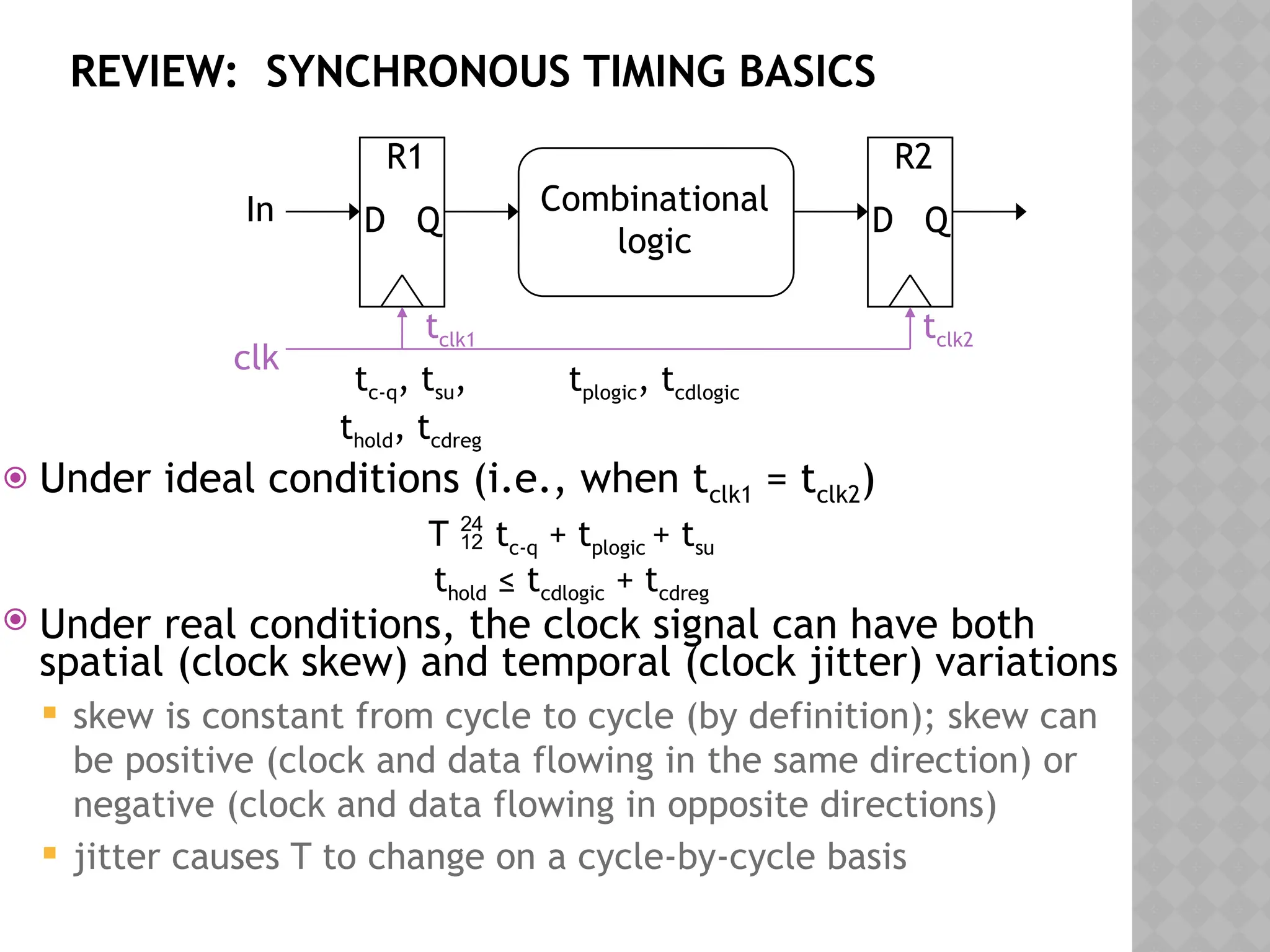 REVIEW: SYNCHRONOUS TIMING BASICS
 Under ideal conditions (i.e., when tclk1 = tclk2)
T  tc-q + tplogic + tsu
thold ≤ tcdlogic + tcdreg
 Under real conditions, the clock signal can have both
spatial (clock skew) and temporal (clock jitter) variations
 skew is constant from cycle to cycle (by definition); skew can
be positive (clock and data flowing in the same direction) or
negative (clock and data flowing in opposite directions)
 jitter causes T to change on a cycle-by-cycle basis
D Q
R1
Combinational
logic
D Q
R2
clk
In
tclk1 tclk2
tc-q, tsu,
thold, tcdreg
tplogic, tcdlogic
 