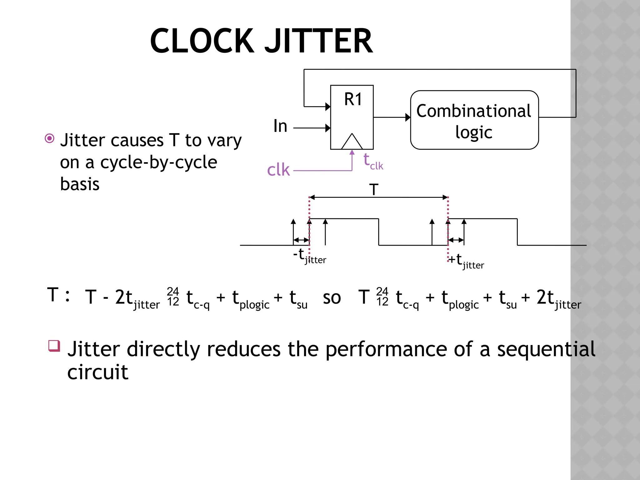 CLOCK JITTER
 Jitter causes T to vary
on a cycle-by-cycle
basis
R1
Combinational
logic
clk
In
tclk
T
-tjitter +tjitter
T - 2tjitter  tc-q + tplogic + tsu so T  tc-q + tplogic + tsu + 2tjitter
 Jitter directly reduces the performance of a sequential
circuit
T :
 