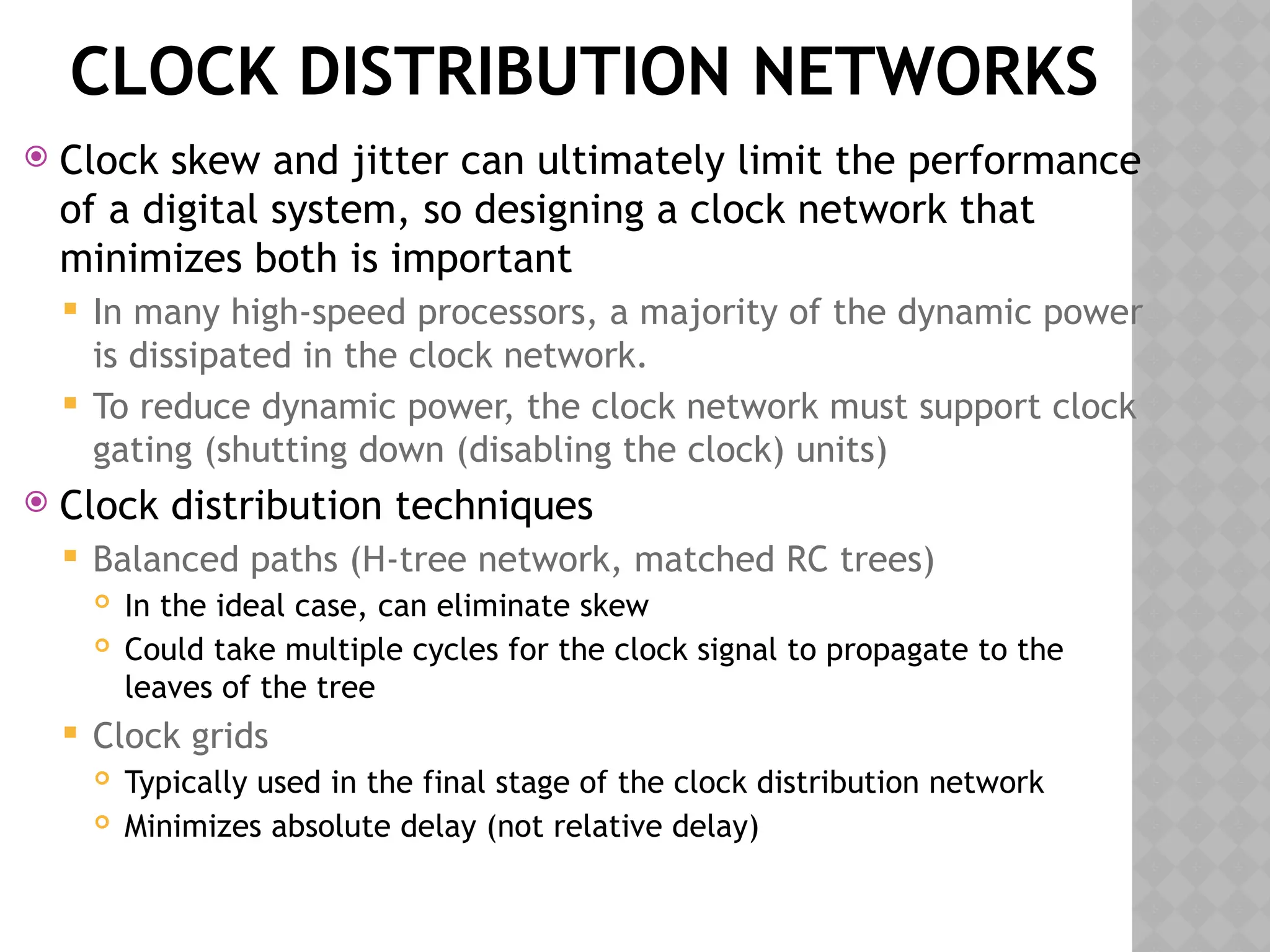 CLOCK DISTRIBUTION NETWORKS
 Clock skew and jitter can ultimately limit the performance
of a digital system, so designing a clock network that
minimizes both is important
 In many high-speed processors, a majority of the dynamic power
is dissipated in the clock network.
 To reduce dynamic power, the clock network must support clock
gating (shutting down (disabling the clock) units)
 Clock distribution techniques
 Balanced paths (H-tree network, matched RC trees)
 In the ideal case, can eliminate skew
 Could take multiple cycles for the clock signal to propagate to the
leaves of the tree
 Clock grids
 Typically used in the final stage of the clock distribution network
 Minimizes absolute delay (not relative delay)
 