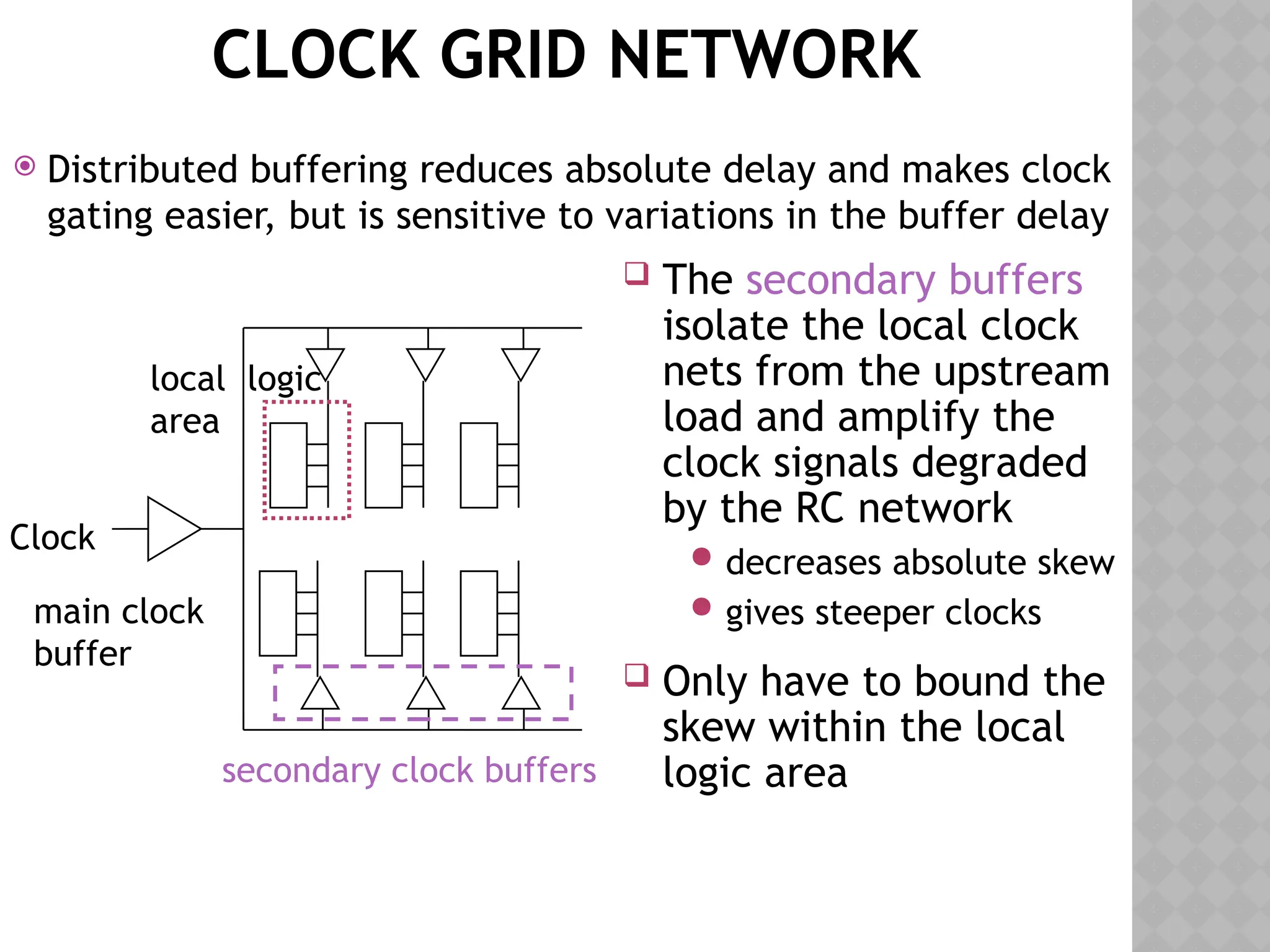 CLOCK GRID NETWORK
 Distributed buffering reduces absolute delay and makes clock
gating easier, but is sensitive to variations in the buffer delay
Clock
secondary clock buffers
local logic
area
main clock
buffer
 The secondary buffers
isolate the local clock
nets from the upstream
load and amplify the
clock signals degraded
by the RC network
 decreases absolute skew
 gives steeper clocks
 Only have to bound the
skew within the local
logic area
 