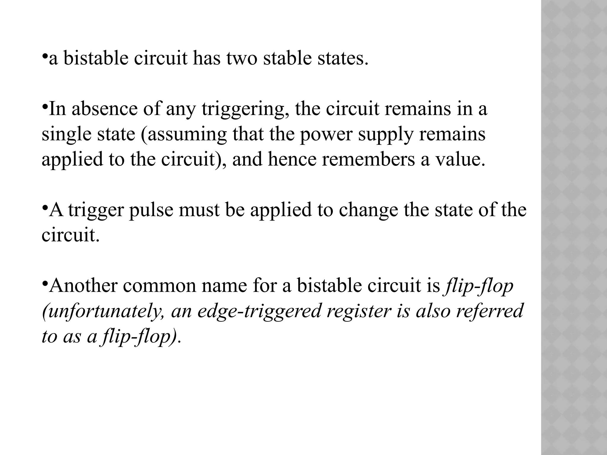 •a bistable circuit has two stable states.
•In absence of any triggering, the circuit remains in a
single state (assuming that the power supply remains
applied to the circuit), and hence remembers a value.
•A trigger pulse must be applied to change the state of the
circuit.
•Another common name for a bistable circuit is flip-flop
(unfortunately, an edge-triggered register is also referred
to as a flip-flop).
 