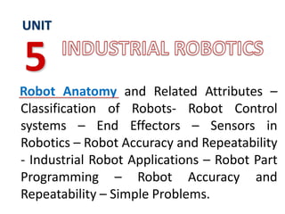 Robot Anatomy and Related Attributes –
Classification of Robots- Robot Control
systems – End Effectors – Sensors in
Robotics – Robot Accuracy and Repeatability
- Industrial Robot Applications – Robot Part
Programming – Robot Accuracy and
Repeatability – Simple Problems.
UNIT
5
 