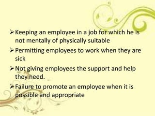 Keeping an employee in a job for which he is
 not mentally of physically suitable
Permitting employees to work when they are
 sick
Not giving employees the support and help
 they need.
Failure to promote an employee when it is
 possible and appropriate
 