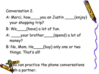 Conversation 2. A: Marci, how____you an Justin ____(enjoy) your shopping trip? B: We____(have) a lot of fun. A: ____your brother____(spend) a lot of money? B: No, Mom. He____(buy) only one or two things. That’s all! *  You can practice the phone conversations with a partner.  