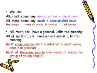 We use: All, most, some, any,  many, a few + plural noun All, most, some, any,  much   + uncountable noun Most  people some  old people  all  violence all  parents All, most, etc., have a general, unlimited meaning All of, most of, etc., have a more specific, limited meaning. Most  young people  use the internet (= most young people in general) Most of  the young people  interviewed (= a specific group of young people) 