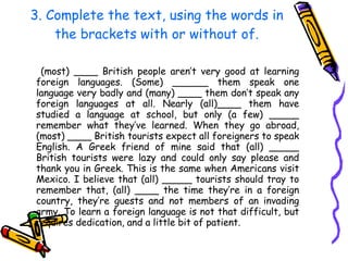 3. Complete the text, using the words in the brackets with or without of. (most) ____ British people aren’t very good at learning foreign languages. (Some) ______ them speak one language very badly and (many) ____ them don’t speak any foreign languages at all. Nearly (all)____ them have studied a language at school, but only (a few) _____ remember what they’ve learned. When they go abroad, (most) ____ British tourists expect all foreigners to speak English. A Greek friend of mine said that (all) _____ British tourists were lazy and could only say please and thank you in Greek. This is the same when Americans visit Mexico. I believe that (all) _____ tourists should tray to remember that, (all) ____ the time they’re in a foreign country, they’re guests and not members of an invading army. To learn a foreign language is not that difficult, but requires dedication, and a little bit of patient.  