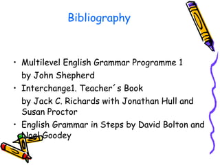 Bibliography Multilevel English Grammar Programme 1 by John Shepherd Interchange1. Teacher´s Book  by Jack C. Richards with Jonathan Hull and Susan Proctor English Grammar in Steps by David Bolton and Noel Goodey 