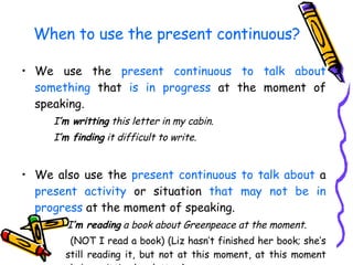 We use the  present continuous   to talk about   something  that  is in progress  at the moment of speaking. I ’m writting  this letter in my cabin.  I ’m finding  it difficult to write. We also use the  present continuous to talk about  a  present activity  or situation  that may not be in progress  at the moment of speaking. I ’m reading  a book about Greenpeace at the moment. (NOT I read a book) (Liz hasn’t finished her book; she’s still reading it, but not at this moment, at this moment she’s wrritting her letter.)   When to use the present continuous? 