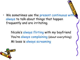 We sometimes use the  present continuous with always  to talk about things that happen frequently and are irritating. Nicole’s  always flirting  with my boyfriend You’re  always complaining  (about everything) Mi boss is  always screaming 