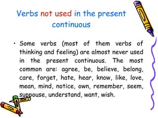 Verbs  not used  in the present continuous Some verbs (most of them verbs of thinking and feeling) are almost never used in the present continuous. The most common are: agree, be, believe, belong, care, forget, hate, hear, know, like, love, mean, mind, notice, own, remember, seem, suppouse, understand, want, wish. 