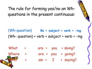The rule for forming yes/no an Wh-questions in the present continuous: (Wh-question)   Be + subject + verb + -ing (Wh- question) + verb + subject + verb + -ing What  +  are  +  you  + doing? Where  +  are  +  you  +  going? What  +  am  +  I  +  saying ? 