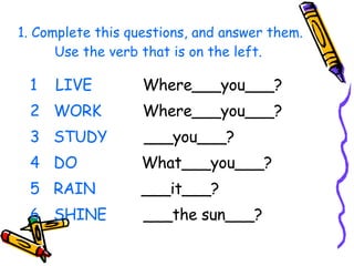 1. Complete this questions, and answer them. Use the verb that is on the left.  1  LIVE  Where___you___? WORK   Where___you___? STUDY   ___you___? DO   What___you___? RAIN  ___it___? SHINE   ___the sun___? 