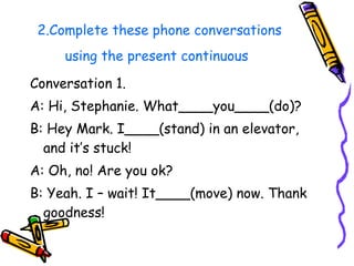 2.Complete these phone conversations using the present continuous   Conversation 1. A: Hi, Stephanie. What____you____(do)? B: Hey Mark. I____(stand) in an elevator, and it’s stuck! A: Oh, no! Are you ok? B: Yeah. I – wait! It____(move) now. Thank goodness! 